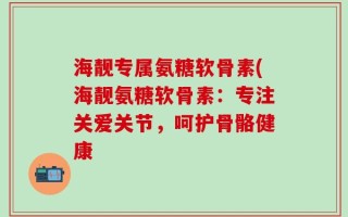 海靓专属氨糖软骨素(海靓氨糖软骨素：专注关爱关节，呵护骨骼健康