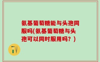 氨基葡萄糖能与头孢同服吗(氨基葡萄糖与头孢可以同时服用吗？)