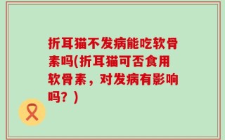 折耳猫不发病能吃软骨素吗(折耳猫可否食用软骨素，对发病有影响吗？)