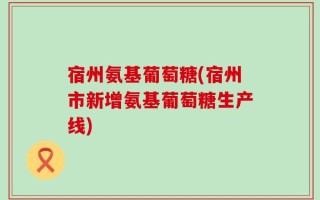 宿州氨基葡萄糖(宿州市新增氨基葡萄糖生产线)
