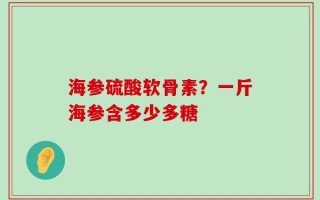 海参硫酸软骨素？一斤海参含多少多糖