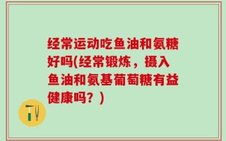 经常运动吃鱼油和氨糖好吗(经常锻炼，摄入鱼油和氨基葡萄糖有益健康吗？)