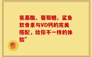 氨基酸、葡萄糖、鲨鱼软骨素与VD钙的完美搭配，给你不一样的体验”