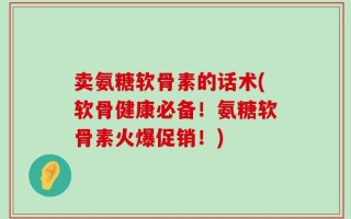 卖氨糖软骨素的话术(软骨健康必备！氨糖软骨素火爆促销！)
