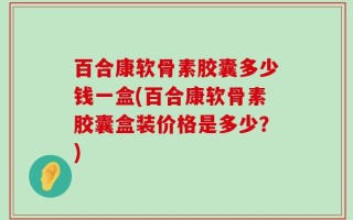 百合康软骨素胶囊多少钱一盒(百合康软骨素胶囊盒装价格是多少？)
