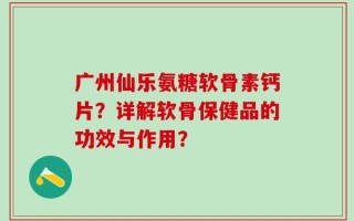 广州仙乐氨糖软骨素钙片？详解软骨保健品的功效与作用？