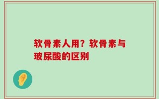 软骨素人用？软骨素与玻尿酸的区别