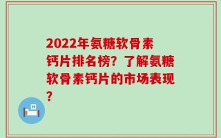 2022年氨糖软骨素钙片排名榜？了解氨糖软骨素钙片的市场表现？