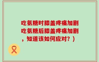 吃氨糖时膝盖疼痛加剧吃氨糖后膝盖疼痛加剧，知道该如何应对？)