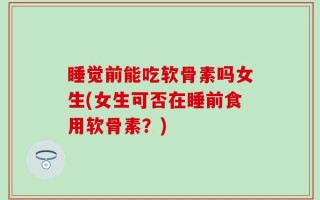 睡觉前能吃软骨素吗女生(女生可否在睡前食用软骨素？)
