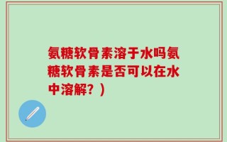 氨糖软骨素溶于水吗氨糖软骨素是否可以在水中溶解？)