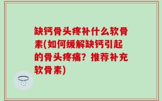 缺钙骨头疼补什么软骨素(如何缓解缺钙引起的骨头疼痛？推荐补充软骨素)