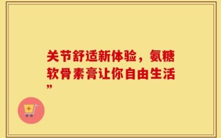 关节舒适新体验，氨糖软骨素膏让你自由生活”