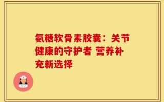 氨糖软骨素胶囊：关节健康的守护者 营养补充新选择