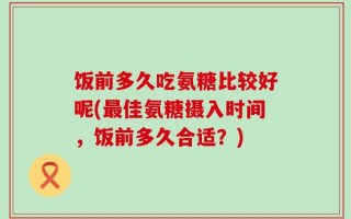 饭前多久吃氨糖比较好呢(最佳氨糖摄入时间，饭前多久合适？)