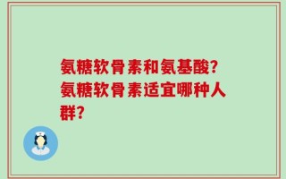 氨糖软骨素和氨基酸？氨糖软骨素适宜哪种人群？