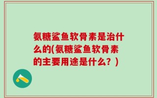氨糖鲨鱼软骨素是治什么的(氨糖鲨鱼软骨素的主要用途是什么？)