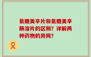 氨糖美辛片和氨糖美辛肠溶片的区别？详解两种药物的异同？