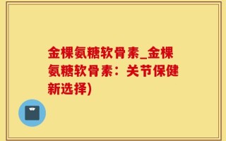金棵氨糖软骨素_金棵氨糖软骨素：关节保健新选择)