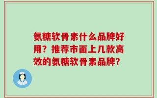 氨糖软骨素什么品牌好用？推荐市面上几款高效的氨糖软骨素品牌？
