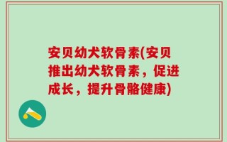 安贝幼犬软骨素(安贝推出幼犬软骨素，促进成长，提升骨骼健康)