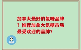 加拿大最好的氨糖品牌？推荐加拿大氨糖市场最受欢迎的品牌？