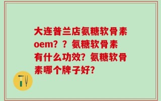 大连普兰店氨糖软骨素oem？？氨糖软骨素有什么功效？氨糖软骨素哪个牌子好？
