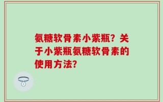 氨糖软骨素小紫瓶？关于小紫瓶氨糖软骨素的使用方法？
