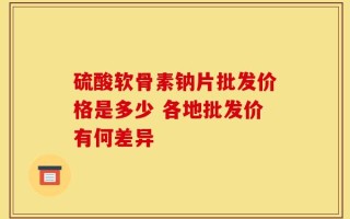 硫酸软骨素钠片批发价格是多少 各地批发价有何差异