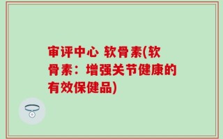 审评中心 软骨素(软骨素：增强关节健康的有效保健品)