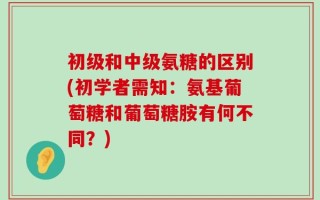 初级和中级氨糖的区别(初学者需知：氨基葡萄糖和葡萄糖胺有何不同？)