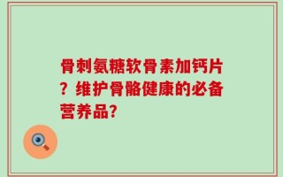 骨刺氨糖软骨素加钙片？维护骨骼健康的必备营养品？
