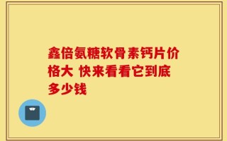 鑫倍氨糖软骨素钙片价格大 快来看看它到底多少钱