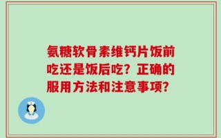 氨糖软骨素维钙片饭前吃还是饭后吃？正确的服用方法和注意事项？