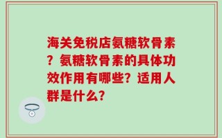 海关免税店氨糖软骨素？氨糖软骨素的具体功效作用有哪些？适用人群是什么？