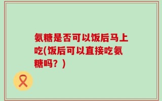 氨糖是否可以饭后马上吃(饭后可以直接吃氨糖吗？)