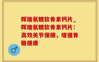 辉瑞氨糖软骨素钙片_辉瑞氨糖软骨素钙片：高效关节保健，增强骨骼健康