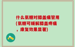 什么氨糖对膝盖痛管用(氨糖可缓解膝盖疼痛，康复效果显著)