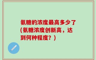 氨糖的浓度最高多少了(氨糖浓度创新高，达到何种程度？)