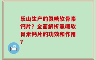 乐山生产的氨糖软骨素钙片？全面解析氨糖软骨素钙片的功效和作用？