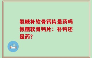 氨糖补软骨钙片是药吗氨糖软骨钙片：补钙还是药？
