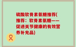 硫酸软骨素氨糖推荐(推荐：软骨素氨糖——促进关节健康的有效营养补充品)