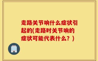 走路关节响什么症状引起的(走路时关节响的症状可能代表什么？)