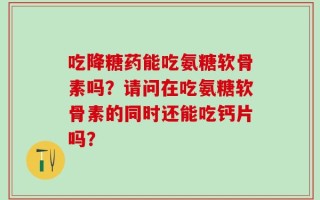 吃降糖药能吃氨糖软骨素吗？请问在吃氨糖软骨素的同时还能吃钙片吗？