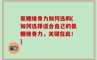 氨糖维骨力如何选购(如何选择适合自己的氨糖维骨力，关键在此！)