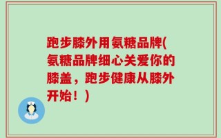 跑步膝外用氨糖品牌(氨糖品牌细心关爱你的膝盖，跑步健康从膝外开始！)