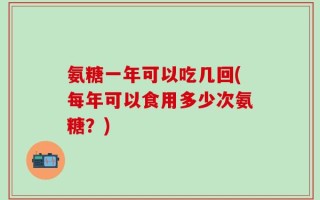 氨糖一年可以吃几回(每年可以食用多少次氨糖？)