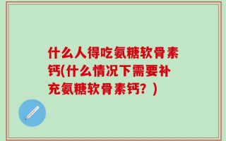 什么人得吃氨糖软骨素钙(什么情况下需要补充氨糖软骨素钙？)