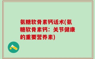 氨糖软骨素钙话术(氨糖软骨素钙：关节健康的重要营养素)
