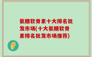 氨糖软骨素十大排名批发市场(十大氨糖软骨素排名批发市场推荐)
